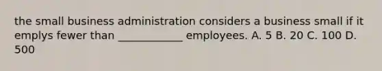 the small business administration considers a business small if it emplys fewer than ____________ employees. A. 5 B. 20 C. 100 D. 500