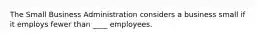 The Small Business Administration considers a business small if it employs fewer than ____ employees.