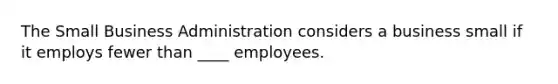 The Small Business Administration considers a business small if it employs fewer than ____ employees.