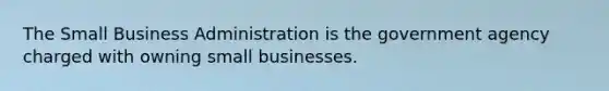 The Small Business Administration is the government agency charged with owning small businesses.