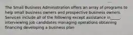 The Small Business Administration offers an array of programs to help small business owners and prospective business owners. Services include all of the following except assistance in_____. interviewing job candidates managing operations obtaining financing developing a business plan