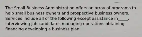 The Small Business Administration offers an array of programs to help small business owners and prospective business owners. Services include all of the following except assistance in_____. interviewing job candidates managing operations obtaining financing developing a business plan