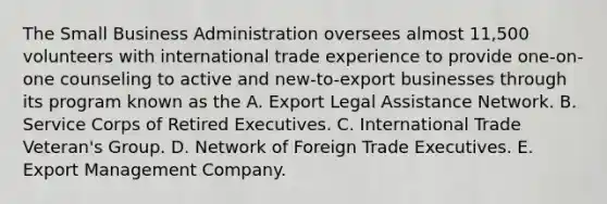 The Small Business Administration oversees almost 11,500 volunteers with international trade experience to provide one-on-one counseling to active and new-to-export businesses through its program known as the A. Export Legal Assistance Network. B. Service Corps of Retired Executives. C. International Trade Veteran's Group. D. Network of Foreign Trade Executives. E. Export Management Company.