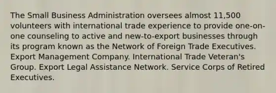 The Small Business Administration oversees almost 11,500 volunteers with international trade experience to provide one-on-one counseling to active and new-to-export businesses through its program known as the Network of Foreign Trade Executives. Export Management Company. International Trade Veteran's Group. Export Legal Assistance Network. Service Corps of Retired Executives.