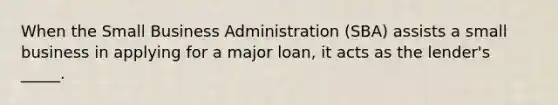 When the Small Business Administration (SBA) assists a small business in applying for a major loan, it acts as the lender's _____.