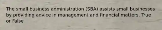 The small business administration (SBA) assists small businesses by providing advice in management and financial matters. True or False