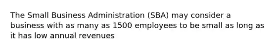 The Small Business Administration (SBA) may consider a business with as many as 1500 employees to be small as long as it has low annual revenues