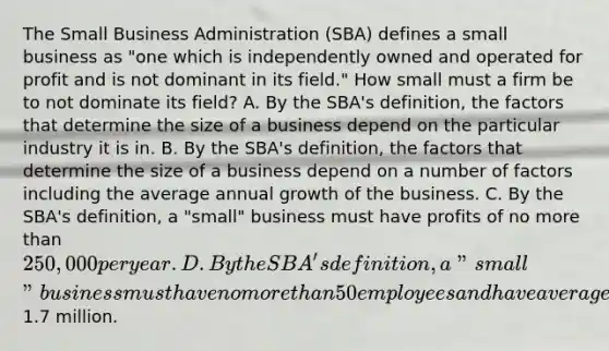 The Small Business Administration (SBA) defines a small business as "one which is independently owned and operated for profit and is not dominant in its field." How small must a firm be to not dominate its field? A. By the SBA's definition, the factors that determine the size of a business depend on the particular industry it is in. B. By the SBA's definition, the factors that determine the size of a business depend on a number of factors including the average annual growth of the business. C. By the SBA's definition, a "small" business must have profits of no more than 250,000 per year. D. By the SBA's definition, a "small" business must have no more than 50 employees and have average annual sales of not more than1.7 million.