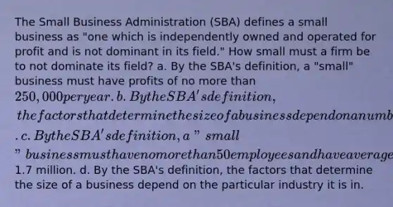 The Small Business Administration (SBA) defines a small business as "one which is independently owned and operated for profit and is not dominant in its field." How small must a firm be to not dominate its field? a. By the SBA's definition, a "small" business must have profits of no more than 250,000 per year. b. By the SBA's definition, the factors that determine the size of a business depend on a number of factors including the average annual growth of the business. c. By the SBA's definition, a "small" business must have no more than 50 employees and have average annual sales of not more than1.7 million. d. By the SBA's definition, the factors that determine the size of a business depend on the particular industry it is in.