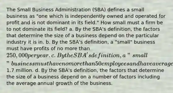 The Small Business Administration (SBA) defines a small business as "one which is independently owned and operated for profit and is not dominant in its field." How small must a firm be to not dominate its field? a. By the SBA's definition, the factors that determine the size of a business depend on the particular industry it is in. b. By the SBA's definition, a "small" business must have profits of no more than 250,000 per year. c. By the SBA's definition, a "small" business must have no more than 50 employees and have average annual sales of not more than1.7 million. d. By the SBA's definition, the factors that determine the size of a business depend on a number of factors including the average annual growth of the business.