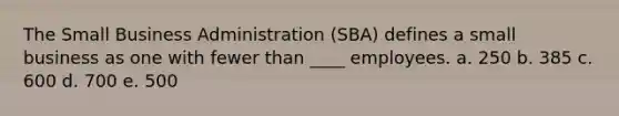 The Small Business Administration (SBA) defines a small business as one with fewer than ____ employees. a. 250 b. 385 c. 600 d. 700 e. 500