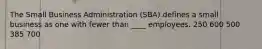 ​The Small Business Administration (SBA) defines a small business as one with fewer than ____ employees. ​250 ​600 ​500 ​385 ​700