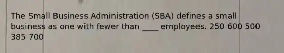 ​The Small Business Administration (SBA) defines a small business as one with fewer than ____ employees. ​250 ​600 ​500 ​385 ​700