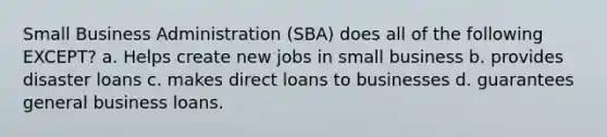 Small Business Administration (SBA) does all of the following EXCEPT? a. Helps create new jobs in small business b. provides disaster loans c. makes direct loans to businesses d. guarantees general business loans.