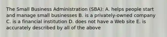 The Small Business Administration (SBA): A. helps people start and manage small businesses B. is a privately-owned company C. is a financial institution D. does not have a Web site E. is accurately described by all of the above