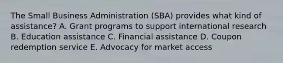 The Small Business Administration (SBA) provides what kind of assistance? A. Grant programs to support international research B. Education assistance C. Financial assistance D. Coupon redemption service E. Advocacy for market access