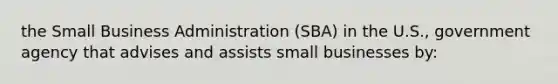 the Small Business Administration (SBA) in the U.S., government agency that advises and assists small businesses by: