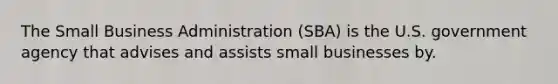 The Small Business Administration (SBA) is the U.S. government agency that advises and assists small businesses by.