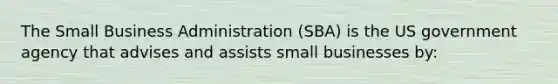 The Small Business Administration (SBA) is the US government agency that advises and assists small businesses by: