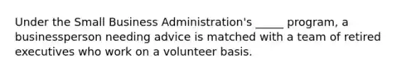 Under the Small Business Administration's _____ program, a businessperson needing advice is matched with a team of retired executives who work on a volunteer basis.