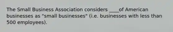 The Small Business Association considers ____of American businesses as "small businesses" (i.e. businesses with less than 500 employees).