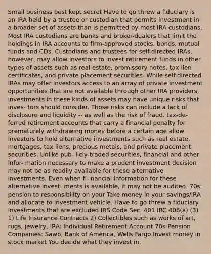 Small business best kept secret Have to go threw a fiduciary is an IRA held by a trustee or custodian that permits investment in a broader set of assets than is permitted by most IRA custodians. Most IRA custodians are banks and broker-dealers that limit the holdings in IRA accounts to firm-approved stocks, bonds, mutual funds and CDs. Custodians and trustees for self-directed IRAs, however, may allow investors to invest retirement funds in other types of assets such as real estate, promissory notes, tax lien certificates, and private placement securities. While self-directed IRAs may offer investors access to an array of private investment opportunities that are not available through other IRA providers, investments in these kinds of assets may have unique risks that inves- tors should consider. Those risks can include a lack of disclosure and liquidity -- as well as the risk of fraud. tax-de- ferred retirement accounts that carry a financial penalty for prematurely withdrawing money before a certain age allow investors to hold alternative investments such as real estate, mortgages, tax liens, precious metals, and private placement securities. Unlike pub- licly-traded securities, financial and other infor- mation necessary to make a prudent investment decision may not be as readily available for these alternative investments. Even when fi- nancial information for these alternative invest- ments is available, it may not be audited. 70s: pension to responsibility on your Take money in your savings/IRA and allocate to investment vehicle. Have to go threw a fiduciary Investments that are excluded IRS Code Sec. 401 IRC 408(a) (3) 1) Life Insurance Contracts 2) Collectibles such as works of art, rugs, jewelry, IRA: Individual Retirement Account 70s-Pension Companies: Sawb, Bank of America, Wells Fargo Invest money in stock market You decide what they invest in.