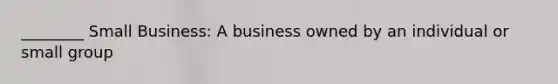 ________ Small Business: A business owned by an individual or small group