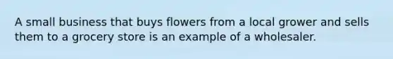 A small business that buys flowers from a local grower and sells them to a grocery store is an example of a wholesaler.