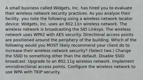 A small business called Widgets, Inc. has hired you to evaluate their wireless network security practices. As you analyze their facility, you note the following using a wireless network locator device: Widgets, Inc. uses an 802.11n wireless network. The wireless network is broadcasting the SID Linksys. The wireless network uses WPA2 with AES security. Directional access points are positioned around the periphery of the building. Which of the following would you MOST likely recommend your client do to increase their wireless network security? (Select two.) Change the SSID to something other than the default. Disable SSID broadcast. Upgrade to an 802.11g wireless network. Implement omnidirectional access points. Configure the wireless network to use WPA with TKIP security.