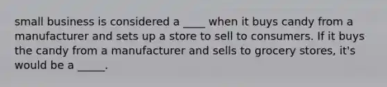 small business is considered a ____ when it buys candy from a manufacturer and sets up a store to sell to consumers. If it buys the candy from a manufacturer and sells to grocery stores, it's would be a _____.