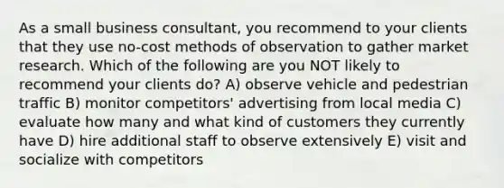 As a small business consultant, you recommend to your clients that they use no-cost methods of observation to gather market research. Which of the following are you NOT likely to recommend your clients do? A) observe vehicle and pedestrian traffic B) monitor competitors' advertising from local media C) evaluate how many and what kind of customers they currently have D) hire additional staff to observe extensively E) visit and socialize with competitors