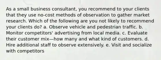 As a small business consultant, you recommend to your clients that they use no-cost methods of observation to gather market research. Which of the following are you not likely to recommend your clients do? a. Observe vehicle and pedestrian traffic. b. Monitor competitors' advertising from local media. c. Evaluate their customer mix—how many and what kind of customers. d. Hire additional staff to observe extensively. e. Visit and socialize with competitors