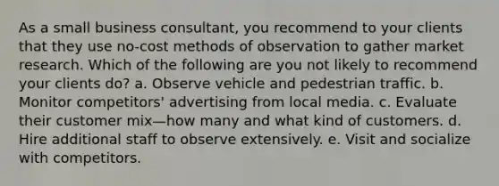 As a small business consultant, you recommend to your clients that they use no-cost methods of observation to gather market research. Which of the following are you not likely to recommend your clients do? a. Observe vehicle and pedestrian traffic. b. Monitor competitors' advertising from local media. c. Evaluate their customer mix—how many and what kind of customers. d. Hire additional staff to observe extensively. e. Visit and socialize with competitors.