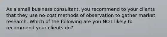 As a small business consultant, you recommend to your clients that they use no-cost methods of observation to gather market research. Which of the following are you NOT likely to recommend your clients do?