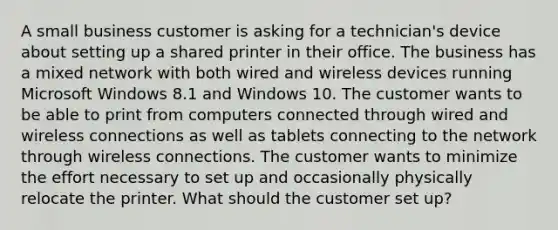 A small business customer is asking for a technician's device about setting up a shared printer in their office. The business has a mixed network with both wired and wireless devices running Microsoft Windows 8.1 and Windows 10. The customer wants to be able to print from computers connected through wired and wireless connections as well as tablets connecting to the network through wireless connections. The customer wants to minimize the effort necessary to set up and occasionally physically relocate the printer. What should the customer set up?