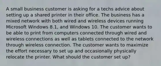 A small business customer is asking for a techs advice about setting up a shared printer in their office. The business has a mixed network with both wired and wireless devices running Microsoft Windows 8.1, and Windows 10. The customer wants to be able to print from computers connected through wired and wireless connections as well as tablets connected to the network through wireless connection. The customer wants to maximize the effort necessary to set up and occasionally physically relocate the printer. What should the customer set up?