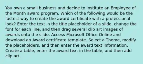 You own a small business and decide to institute an Employee of the Month award program. Which of the following would be the fastest way to create the award certificate with a professional look? Enter the text in the title placeholder of a slide, change the font for each line, and then drag several clip art images of awards onto the slide. Access Microsoft Office Online and download an Award certificate template. Select a Theme, modify the placeholders, and then enter the award text information. Create a table, enter the award text in the table, and then add clip art.