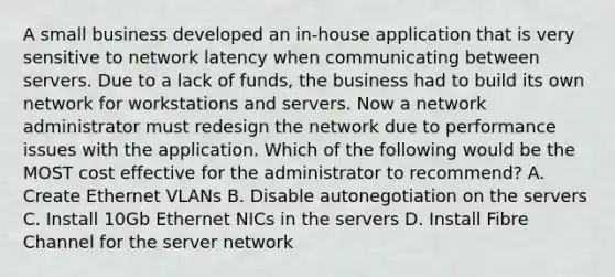 A small business developed an in-house application that is very sensitive to network latency when communicating between servers. Due to a lack of funds, the business had to build its own network for workstations and servers. Now a network administrator must redesign the network due to performance issues with the application. Which of the following would be the MOST cost effective for the administrator to recommend? A. Create Ethernet VLANs B. Disable autonegotiation on the servers C. Install 10Gb Ethernet NICs in the servers D. Install Fibre Channel for the server network