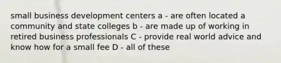 small business development centers a - are often located a community and state colleges b - are made up of working in retired business professionals C - provide real world advice and know how for a small fee D - all of these