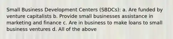 Small Business Development Centers (SBDCs): a. Are funded by venture capitalists b. Provide small businesses assistance in marketing and finance c. Are in business to make loans to small business ventures d. All of the above