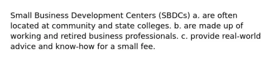 Small Business Development Centers (SBDCs) a. are often located at community and state colleges. b. are made up of working and retired business professionals. c. provide real-world advice and know-how for a small fee.