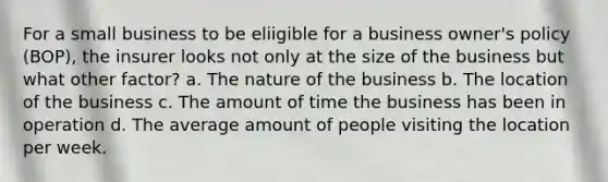 For a small business to be eliigible for a business owner's policy (BOP), the insurer looks not only at the size of the business but what other factor? a. The nature of the business b. The location of the business c. The amount of time the business has been in operation d. The average amount of people visiting the location per week.