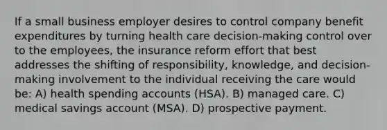 If a small business employer desires to control company benefit expenditures by turning health care decision-making control over to the employees, the insurance reform effort that best addresses the shifting of responsibility, knowledge, and decision-making involvement to the individual receiving the care would be: A) health spending accounts (HSA). B) managed care. C) medical savings account (MSA). D) prospective payment.