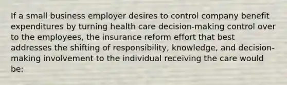 If a small business employer desires to control company benefit expenditures by turning health care decision-making control over to the employees, the insurance reform effort that best addresses the shifting of responsibility, knowledge, and decision-making involvement to the individual receiving the care would be: