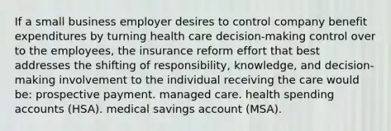 If a small business employer desires to control company benefit expenditures by turning health care decision-making control over to the employees, the insurance reform effort that best addresses the shifting of responsibility, knowledge, and decision-making involvement to the individual receiving the care would be: prospective payment. managed care. health spending accounts (HSA). medical savings account (MSA).