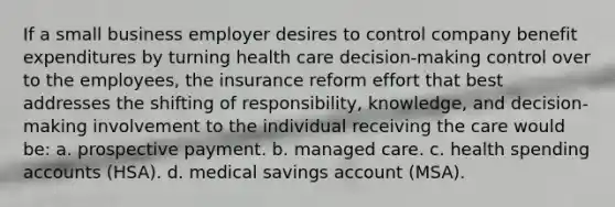 If a small business employer desires to control company benefit expenditures by turning health care decision-making control over to the employees, the insurance reform effort that best addresses the shifting of responsibility, knowledge, and decision-making involvement to the individual receiving the care would be: a. prospective payment. b. managed care. c. health spending accounts (HSA). d. medical savings account (MSA).