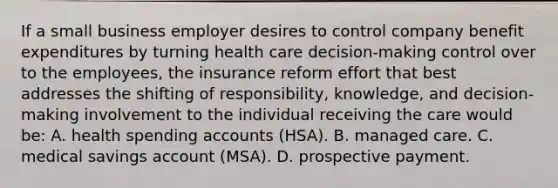 If a small business employer desires to control company benefit expenditures by turning health care decision-making control over to the employees, the insurance reform effort that best addresses the shifting of responsibility, knowledge, and decision-making involvement to the individual receiving the care would be: A. health spending accounts (HSA). B. managed care. C. medical savings account (MSA). D. prospective payment.