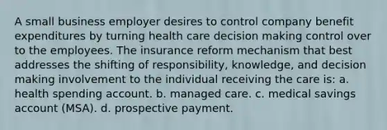 A small business employer desires to control company benefit expenditures by turning health care <a href='https://www.questionai.com/knowledge/kuI1pP196d-decision-making' class='anchor-knowledge'>decision making</a> control over to the employees. The insurance reform mechanism that best addresses the shifting of responsibility, knowledge, and decision making involvement to the individual receiving the care is: a. health spending account. b. managed care. c. medical savings account (MSA). d. prospective payment.