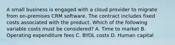 A small business is engaged with a cloud provider to migrate from on-premises CRM software. The contract includes fixed costs associated with the product. Which of the following variable costs must be considered? A. Time to market B. Operating expenditure fees C. BYOL costs D. Human capital