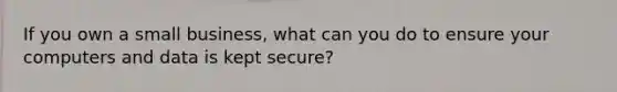 If you own a small business, what can you do to ensure your computers and data is kept secure?